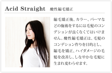 酸性縮毛矯正　縮毛矯正後、カラー、パーマなどの施術をするには毛髪のコンデションが良くなくてはいけません。酸性縮毛矯正は、毛髪のコンデション作りを目的とし、 縮毛を矯正、ハイダメージの毛髪を改善し、しなやな毛髪に生まれ変わらせます。